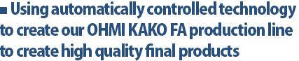 Using automatically controlled technology to create our OHMI KAKO FA production line to create high quality final products 